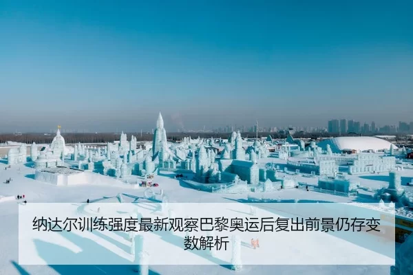 纳达尔训练强度最新观察巴黎奥运后复出前景仍存变数解析