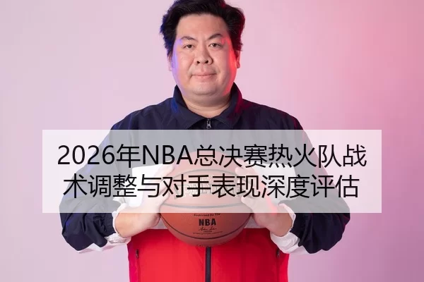 2026年NBA总决赛热火队战术调整与对手表现深度评估