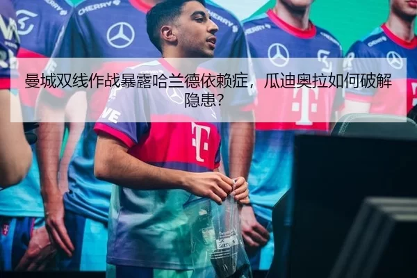曼城双线作战暴露哈兰德依赖症，瓜迪奥拉如何破解隐患？