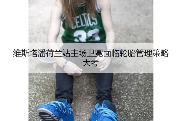 维斯塔潘荷兰站主场卫冕面临轮胎管理策略大考