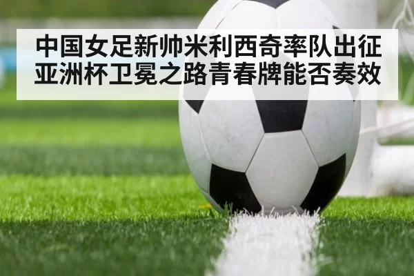中国女足新帅米利西奇率队出征亚洲杯卫冕之路青春牌能否奏效