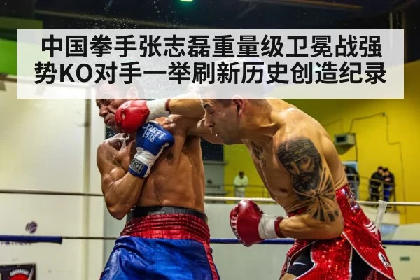 中国拳手张志磊重量级卫冕战强势KO对手一举刷新历史创造纪录