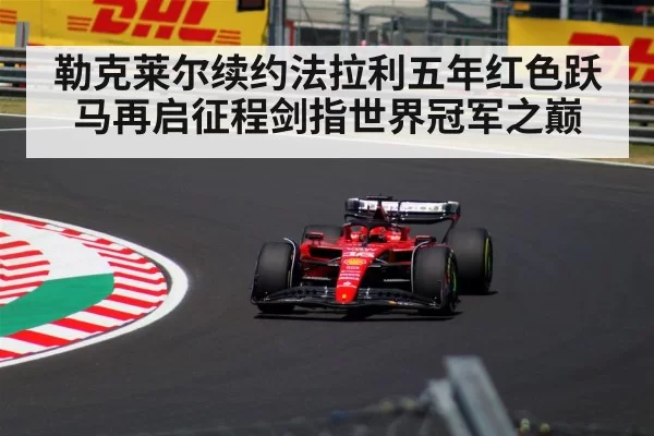 勒克莱尔续约法拉利五年红色跃马再启征程剑指世界冠军之巅