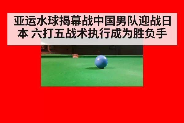 亚运水球揭幕战中国男队迎战日本 六打五战术执行成为胜负手